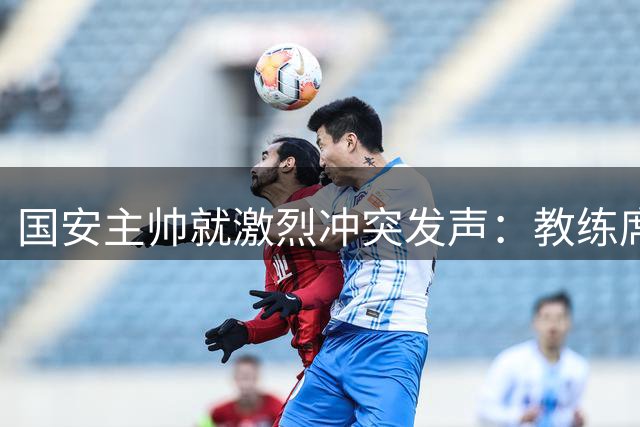 国安主帅就激烈冲突发声：教练席锁喉行为不可接受